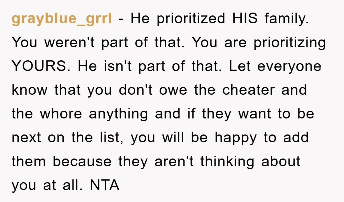 grayblue_grrl − He prioritized HIS family. You weren't part of that. You are prioritizing YOURS. He isn't part of that. Let everyone know that you don't owe the cheater and...