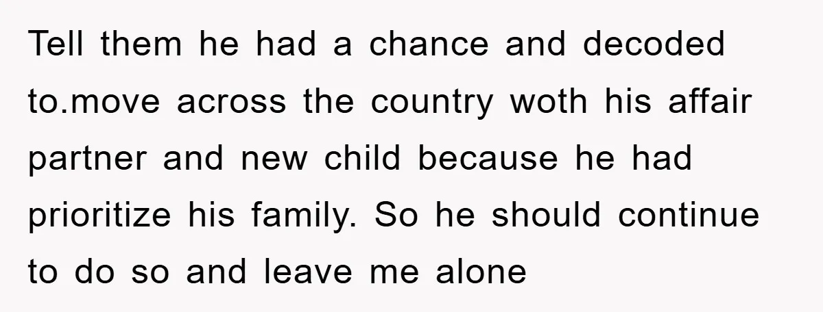 Tell them he had a chance and decoded to.move across the country woth his affair partner and new child because he had prioritize his family. So he should continue to...