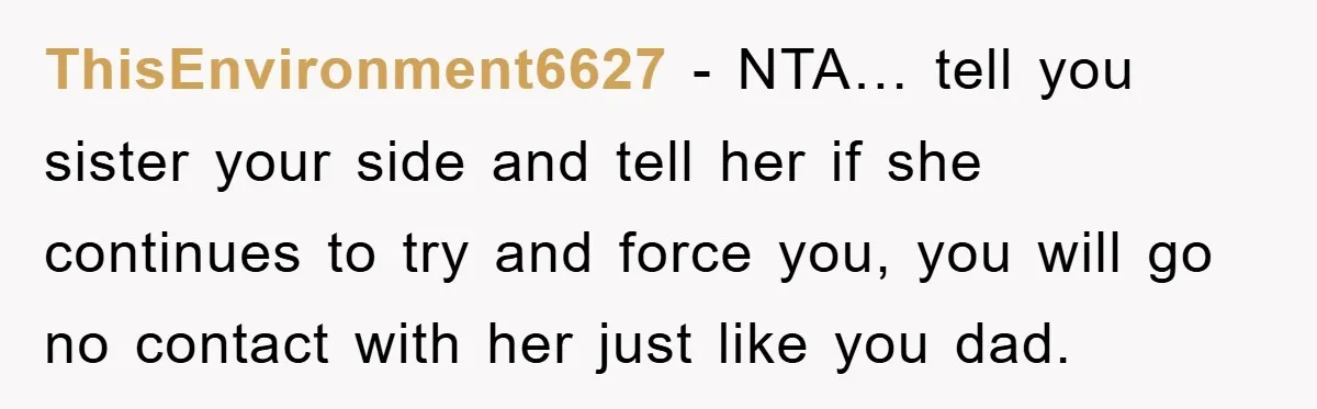 ThisEnvironment6627 − NTA… tell you sister your side and tell her if she continues to try and force you, you will go no contact with her just like you dad.