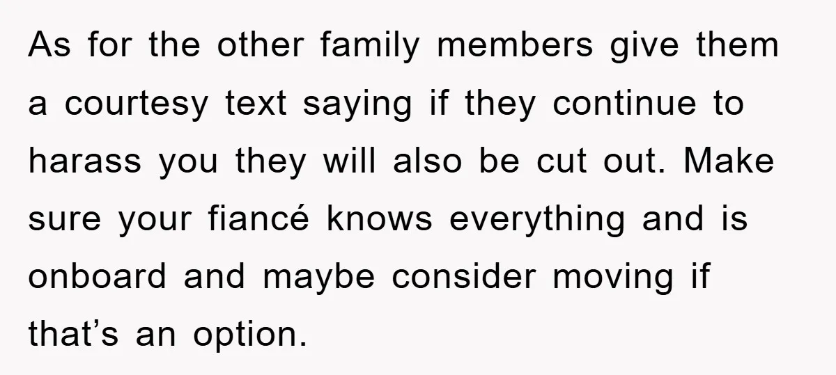 As for the other family members give them a courtesy text saying if they continue to harass you they will also be cut out. Make sure your fiancé knows everything...