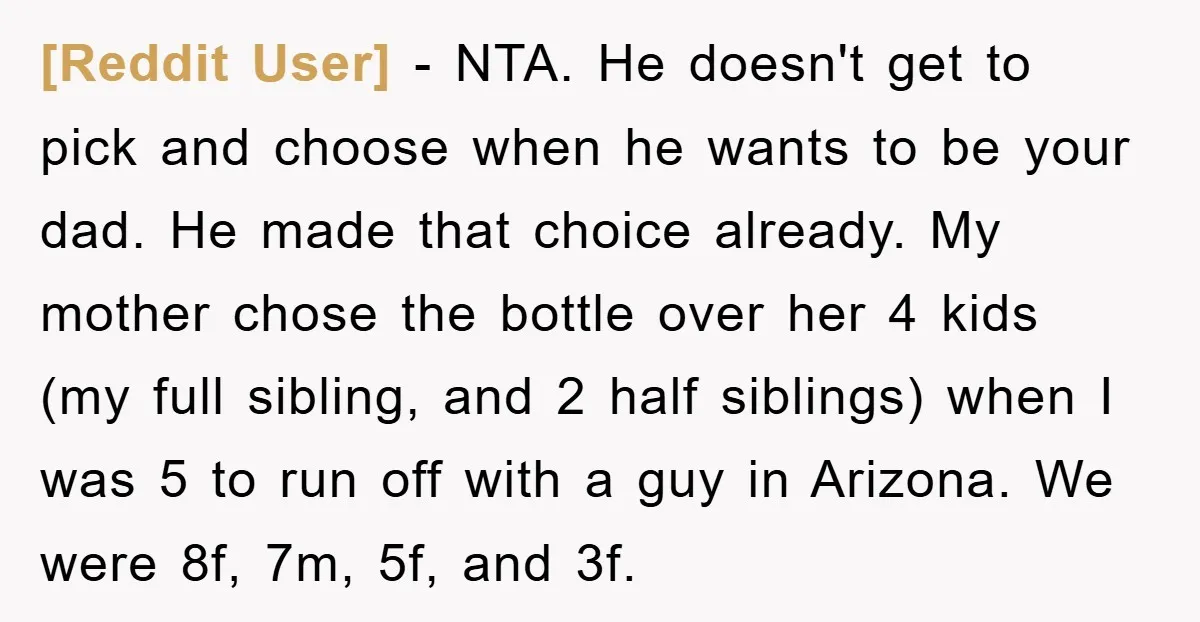 [Reddit User] − NTA. He doesn't get to pick and choose when he wants to be your dad. He made that choice already. My mother chose the bottle over her...