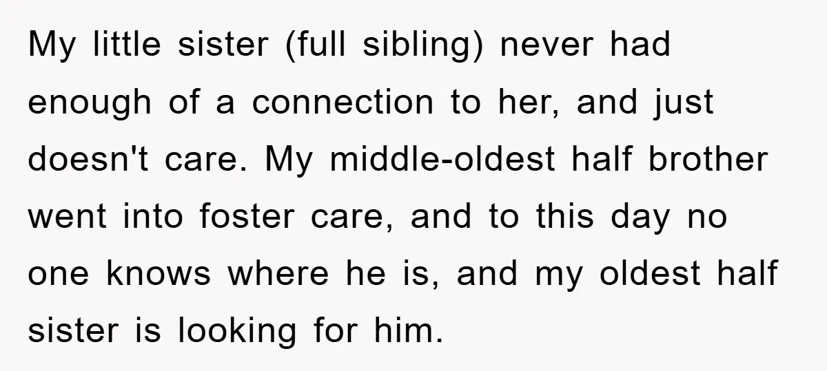 My little sister (full sibling) never had enough of a connection to her, and just doesn't care. My middle-oldest half brother went into foster care, and to this day no...
