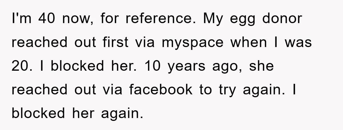 I'm 40 now, for reference. My egg donor reached out first via myspace when I was 20. I blocked her. 10 years ago, she reached out via facebook to try...