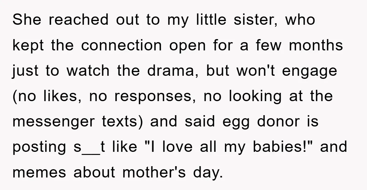 She reached out to my little sister, who kept the connection open for a few months just to watch the drama, but won't engage (no likes, no responses, no looking...