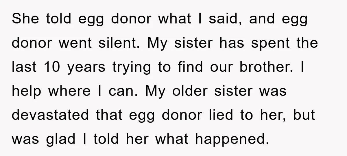 She told egg donor what I said, and egg donor went silent. My sister has spent the last 10 years trying to find our brother. I help where I can....