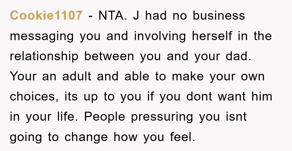 Cookie1107 − NTA. J had no business messaging you and involving herself in the relationship between you and your dad. Your an adult and able to make your own choices,...