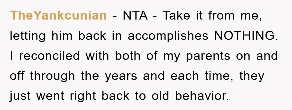 TheYankcunian − NTA - Take it from me, letting him back in accomplishes NOTHING. I reconciled with both of my parents on and off through the years and each time,...