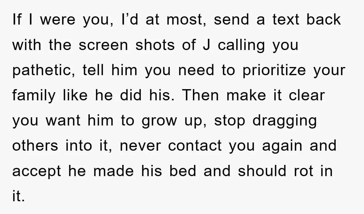 If I were you, I’d at most, send a text back with the screen shots of J calling you pathetic, tell him you need to prioritize your family like he...