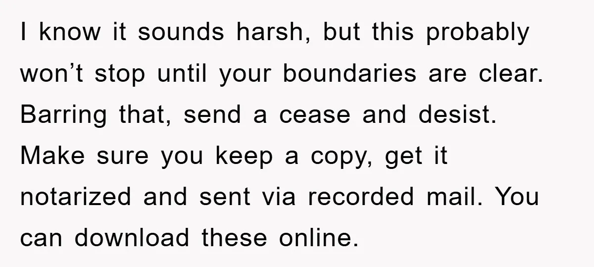 I know it sounds harsh, but this probably won’t stop until your boundaries are clear. Barring that, send a cease and desist. Make sure you keep a copy, get it...