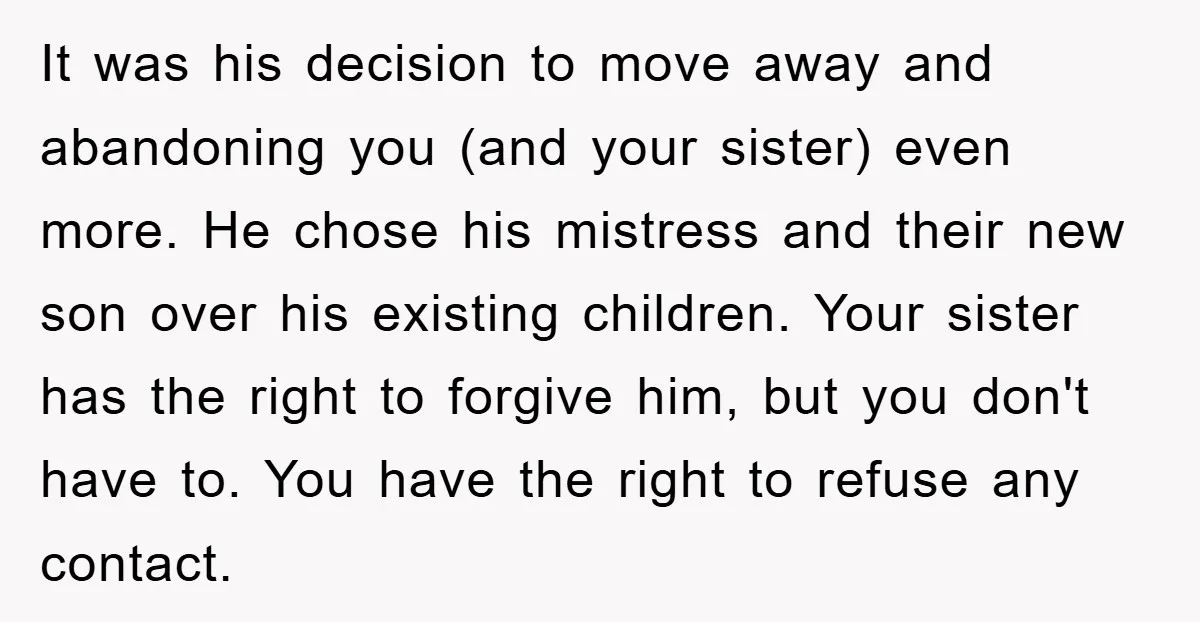 It was his decision to move away and abandoning you (and your sister) even more. He chose his mistress and their new son over his existing children. Your sister has...