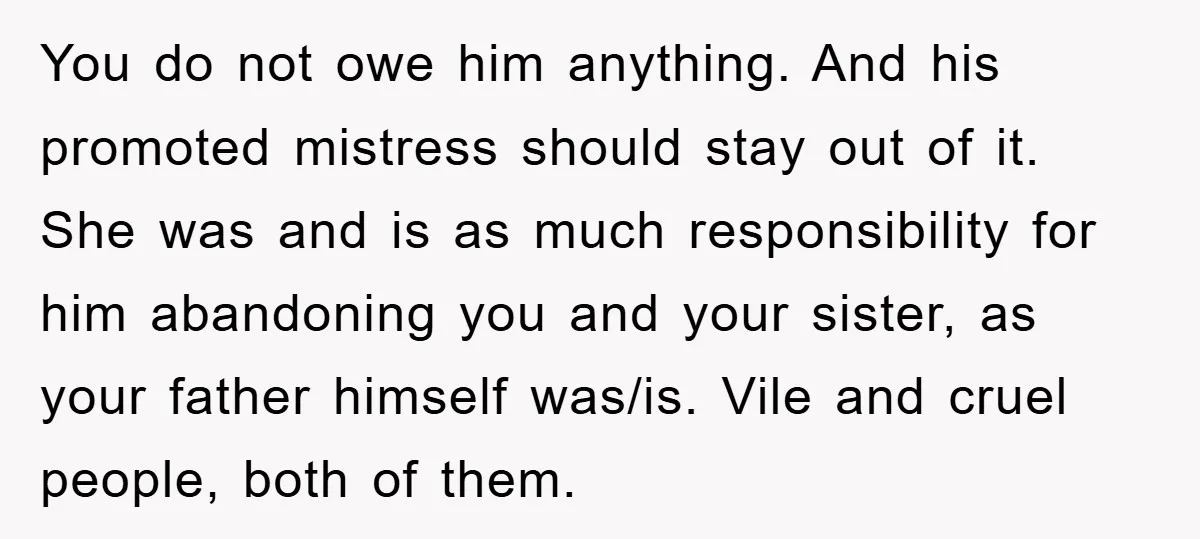 You do not owe him anything. And his promoted mistress should stay out of it. She was and is as much responsibility for him abandoning you and your sister, as...