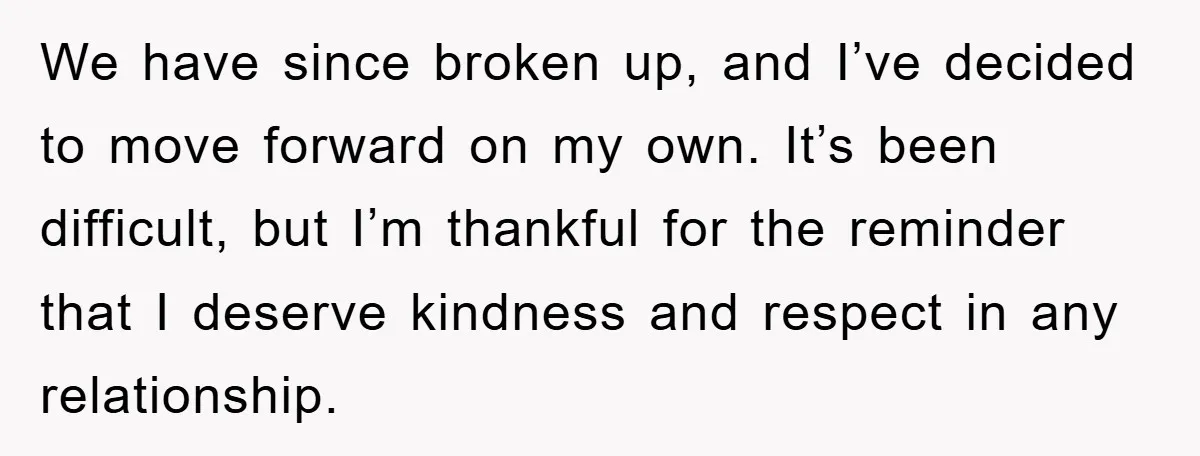 We have since broken up, and I’ve decided to move forward on my own. It’s been difficult, but I’m thankful for the reminder that I deserve kindness and respect in...