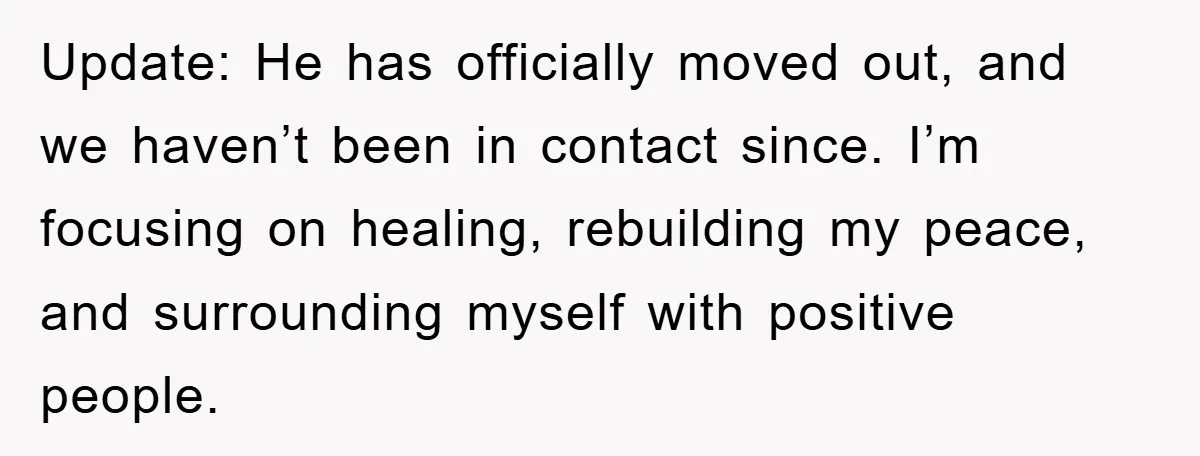 Update: He has officially moved out, and we haven’t been in contact since. I’m focusing on healing, rebuilding my peace, and surrounding myself with positive people.