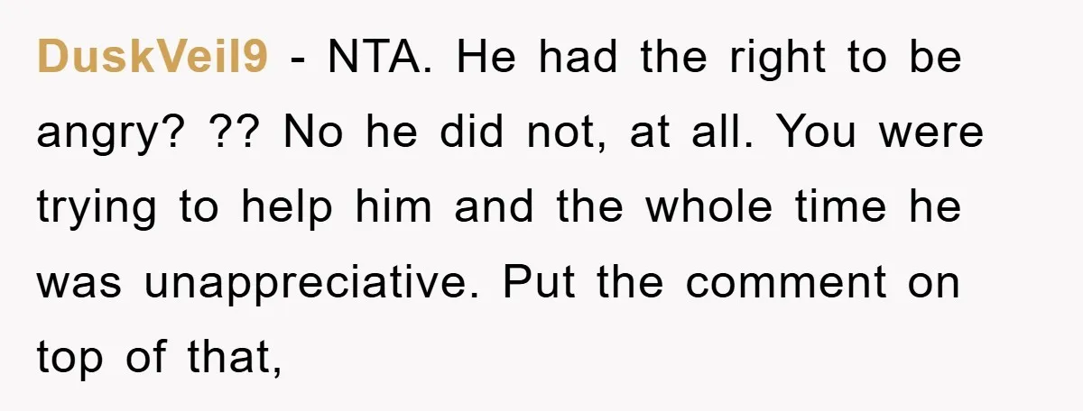 DuskVeil9 − NTA. He had the right to be angry? ?? No he did not, at all. You were trying to help him and the whole time he was unappreciative....