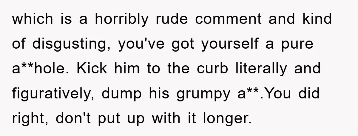 which is a horribly rude comment and kind of disgusting, you've got yourself a pure a**hole. Kick him to the curb literally and figuratively, dump his grumpy a**.You did right,...