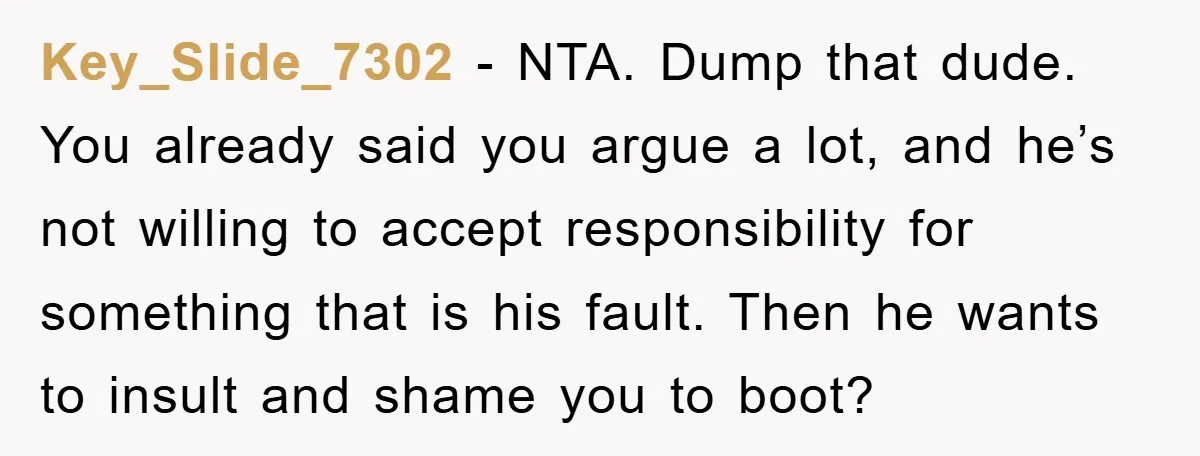 Key_Slide_7302 − NTA. Dump that dude. You already said you argue a lot, and he’s not willing to accept responsibility for something that is his fault. Then he wants to...