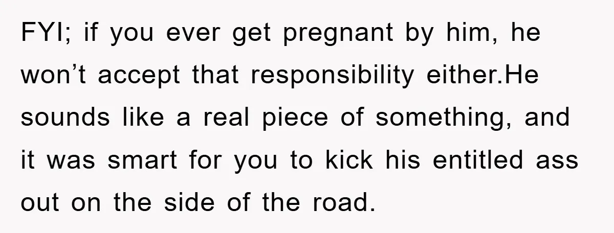 FYI; if you ever get pregnant by him, he won’t accept that responsibility either.He sounds like a real piece of something, and it was smart for you to kick his...