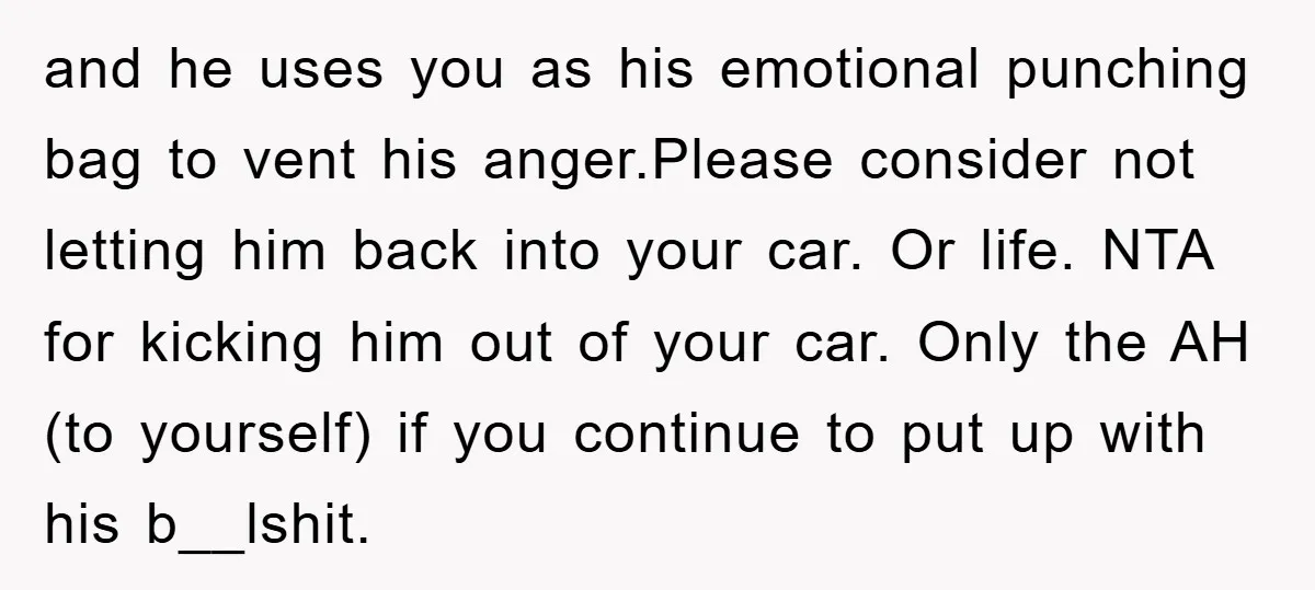 and he uses you as his emotional punching bag to vent his anger.Please consider not letting him back into your car. Or life. NTA for kicking him out of your...