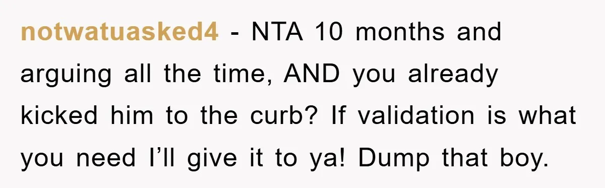 notwatuasked4 − NTA 10 months and arguing all the time, AND you already kicked him to the curb? If validation is what you need I’ll give it to ya! Dump...