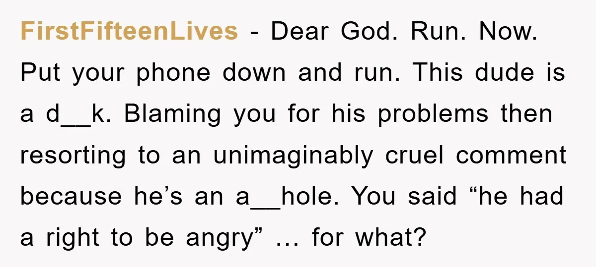 FirstFifteenLives − Dear God. Run. Now. Put your phone down and run. This dude is a d__k. Blaming you for his problems then resorting to an unimaginably cruel comment because...