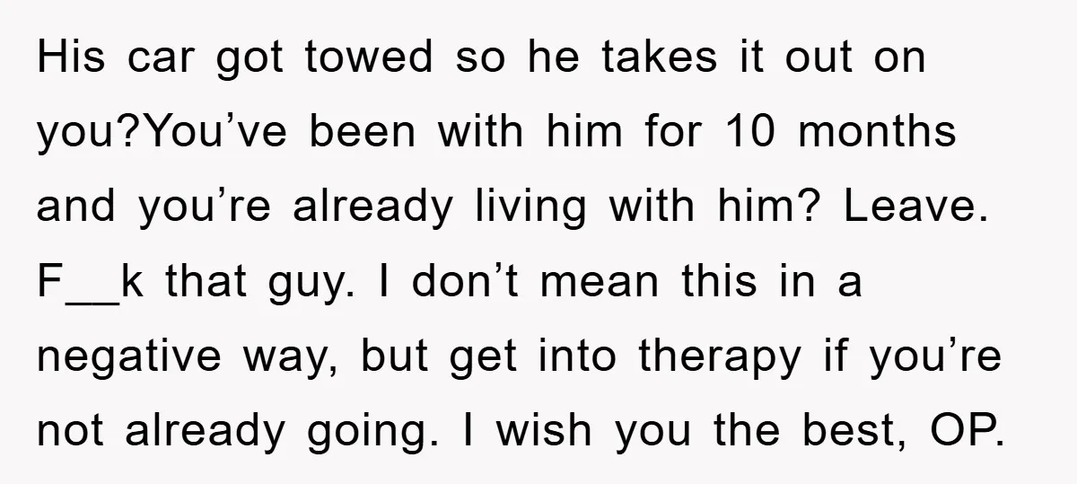 His car got towed so he takes it out on you?You’ve been with him for 10 months and you’re already living with him? Leave. F__k that guy. I don’t mean...