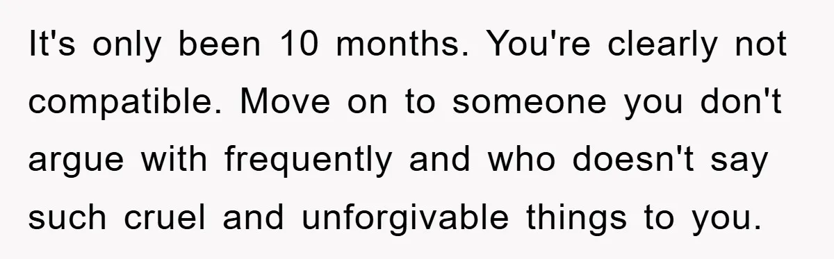 It's only been 10 months. You're clearly not compatible. Move on to someone you don't argue with frequently and who doesn't say such cruel and unforgivable things to you.