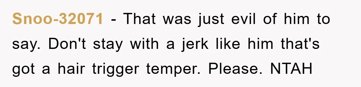 Snoo-32071 − That was just evil of him to say. Don't stay with a jerk like him that's got a hair trigger temper. Please. NTAH