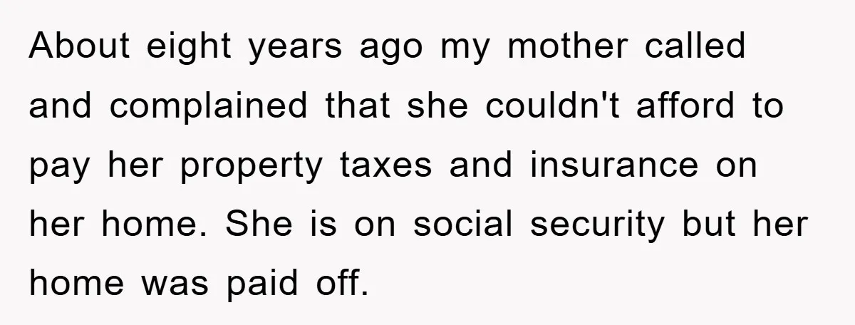 About eight years ago my mother called and complained that she couldn't afford to pay her property taxes and insurance on her home. She is on social security but her...