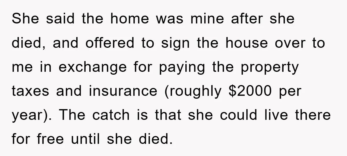 She said the home was mine after she died, and offered to sign the house over to me in exchange for paying the property taxes and insurance (roughly $2000 per...
