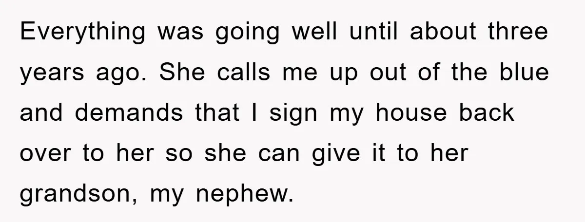 Everything was going well until about three years ago. She calls me up out of the blue and demands that I sign my house back over to her so she...