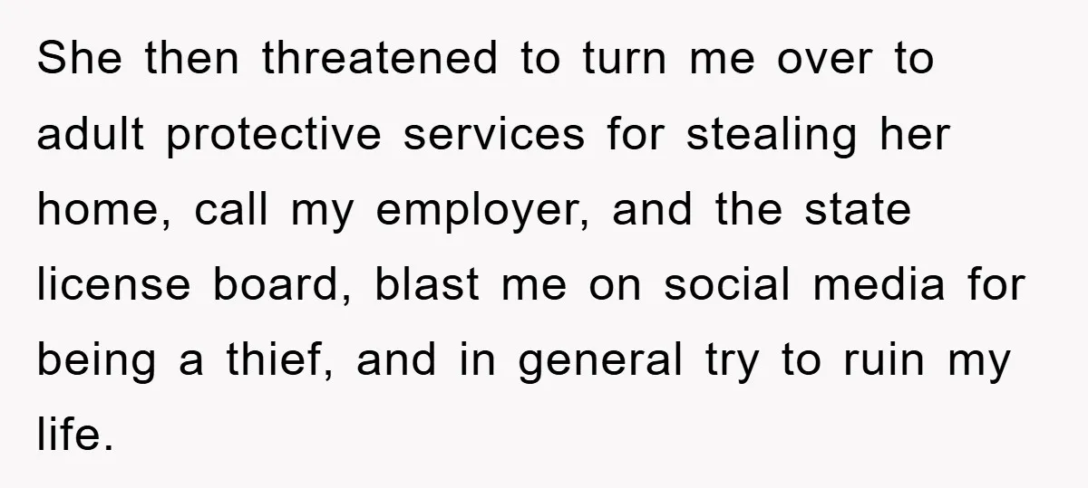 She then threatened to turn me over to adult protective services for stealing her home, call my employer, and the state license board, blast me on social media for being...
