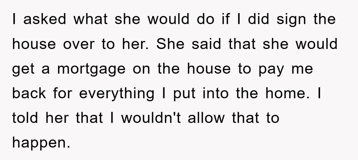 I asked what she would do if I did sign the house over to her. She said that she would get a mortgage on the house to pay me back...