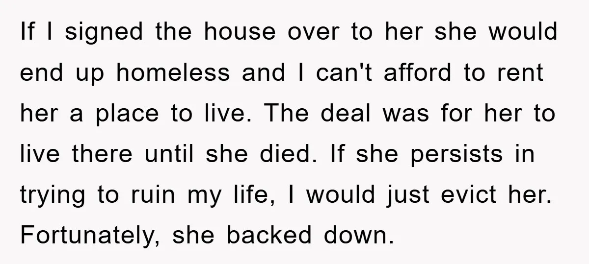 If I signed the house over to her she would end up homeless and I can't afford to rent her a place to live. The deal was for her to...