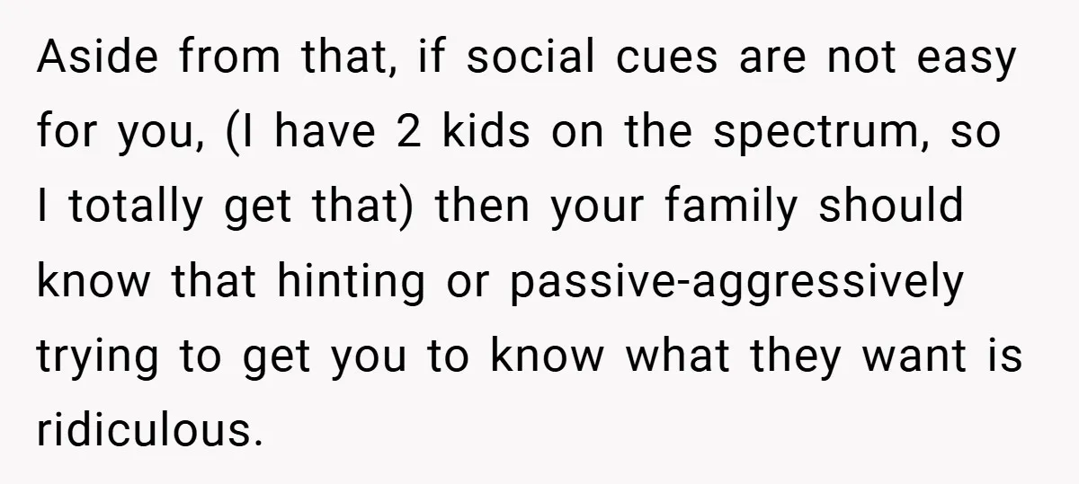 Aside from that, if social cues are not easy for you, (I have 2 kids on the spectrum, so I totally get that) then your family should know that hinting...