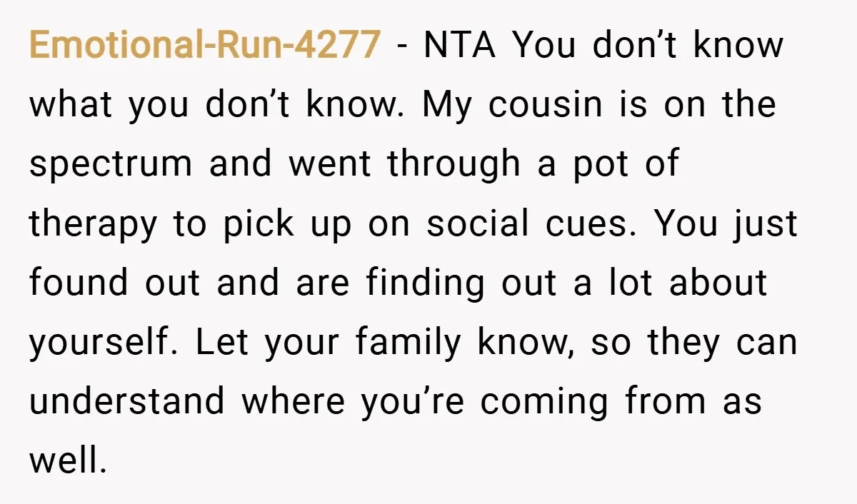 Emotional-Run-4277 − NTA You don’t know what you don’t know. My cousin is on the spectrum and went through a pot of therapy to pick up on social cues. You...
