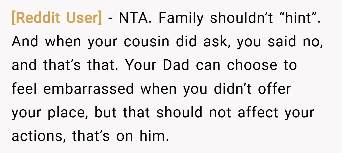 [Reddit User] − NTA. Family shouldn’t “hint”. And when your cousin did ask, you said no, and that’s that. Your Dad can choose to feel embarrassed when you didn’t offer...