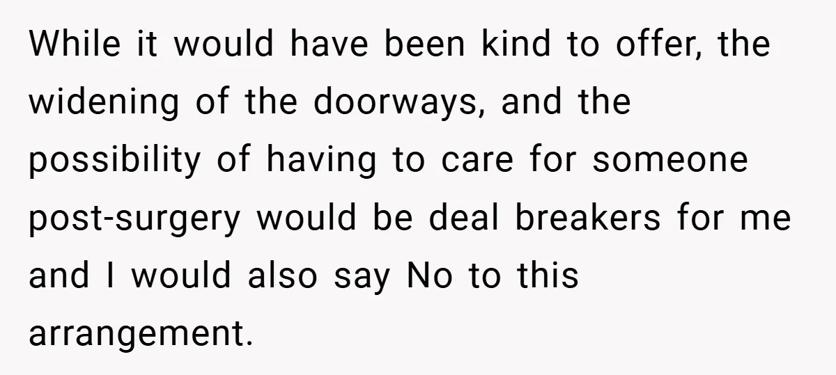While it would have been kind to offer, the widening of the doorways, and the possibility of having to care for someone post-surgery would be deal breakers for me and...