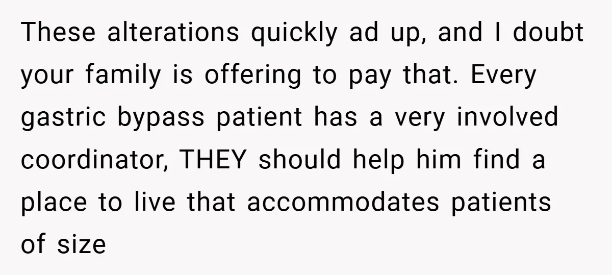These alterations quickly ad up, and I doubt your family is offering to pay that. Every gastric bypass patient has a very involved coordinator, THEY should help him find a...