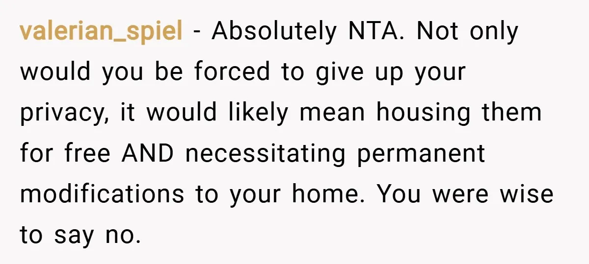 valerian_spiel − Absolutely NTA. Not only would you be forced to give up your privacy, it would likely mean housing them for free AND necessitating permanent modifications to your home....
