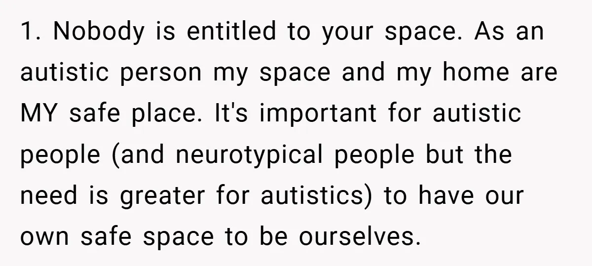 1. Nobody is entitled to your space. As an autistic person my space and my home are MY safe place. It's important for autistic people (and neurotypical people but the...