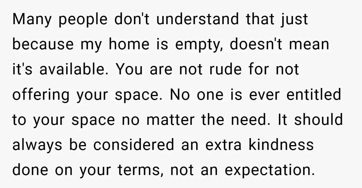 Many people don't understand that just because my home is empty, doesn't mean it's available. You are not rude for not offering your space. No one is ever entitled to...