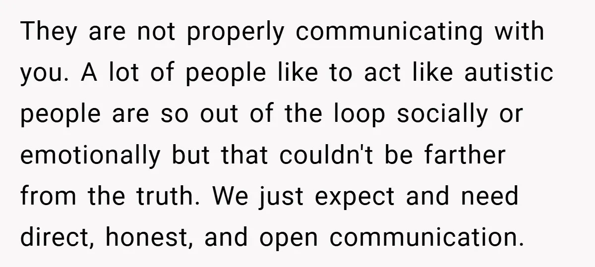 They are not properly communicating with you. A lot of people like to act like autistic people are so out of the loop socially or emotionally but that couldn't be...