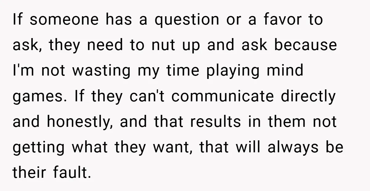 If someone has a question or a favor to ask, they need to nut up and ask because I'm not wasting my time playing mind games. If they can't communicate...