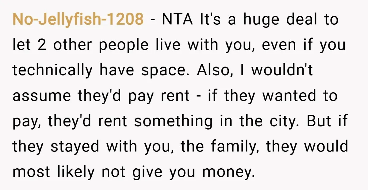 No-Jellyfish-1208 − NTA It's a huge deal to let 2 other people live with you, even if you technically have space. Also, I wouldn't assume they'd pay rent - if...