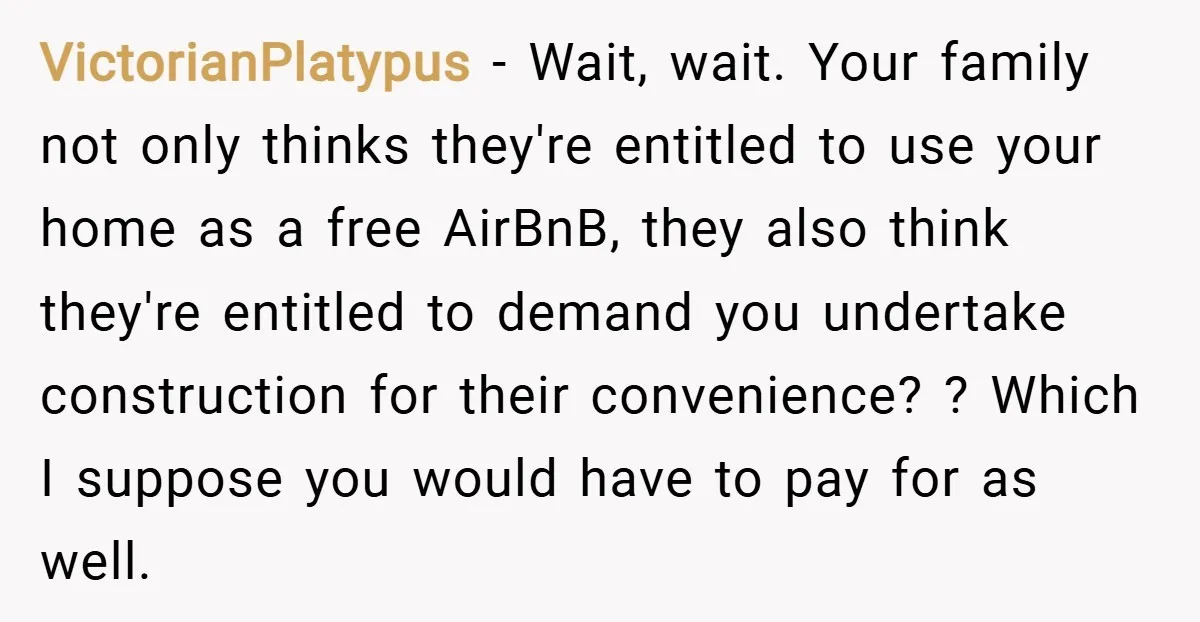 VictorianPlatypus − Wait, wait. Your family not only thinks they're entitled to use your home as a free AirBnB, they also think they're entitled to demand you undertake construction for...