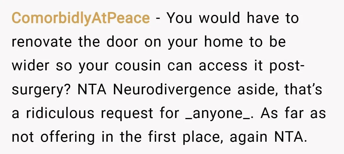 ComorbidlyAtPeace − You would have to renovate the door on your home to be wider so your cousin can access it post-surgery? NTA Neurodivergence aside, that’s a ridiculous request for...