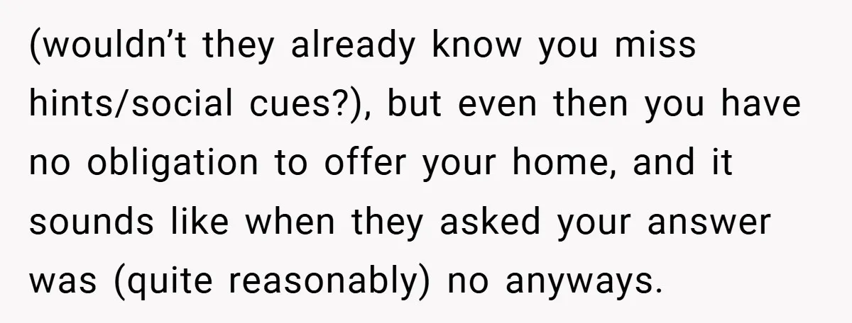 (wouldn’t they already know you miss hints/social cues?), but even then you have no obligation to offer your home, and it sounds like when they asked your answer was (quite...