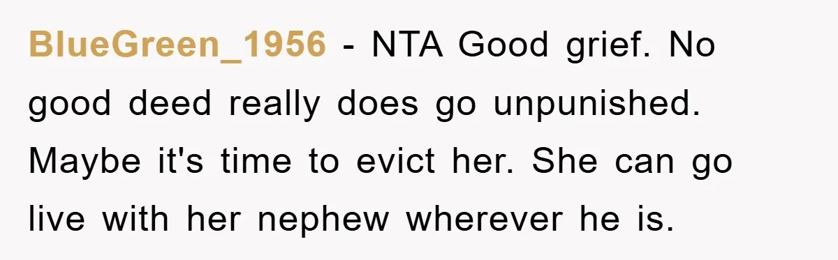 BlueGreen_1956 − NTA Good grief. No good deed really does go unpunished. Maybe it's time to evict her. She can go live with her nephew wherever he is.