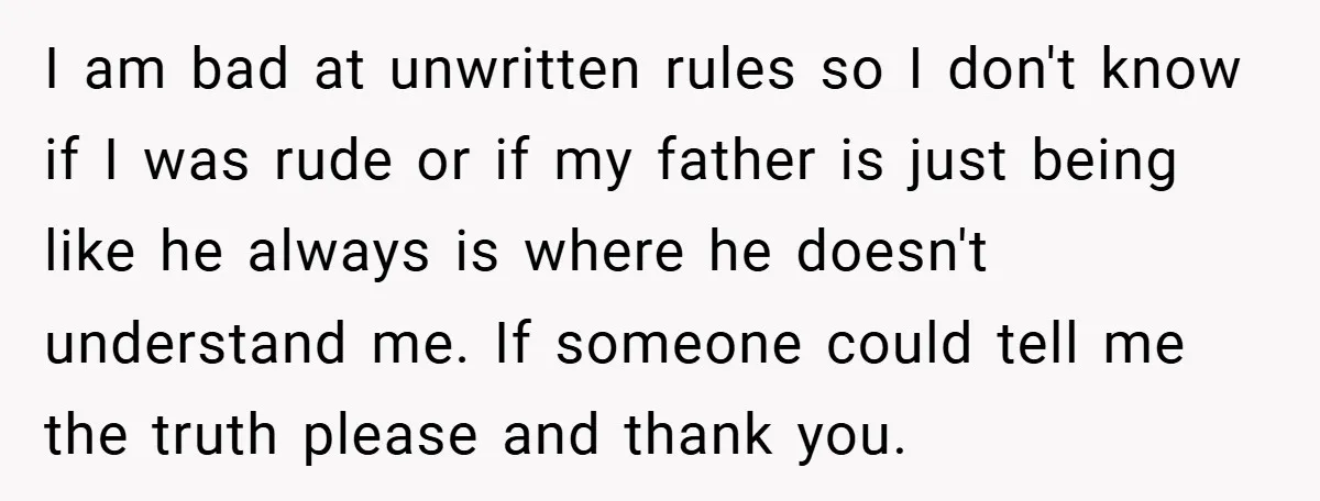 I am bad at unwritten rules so I don't know if I was rude or if my father is just being like he always is where he doesn't understand me....