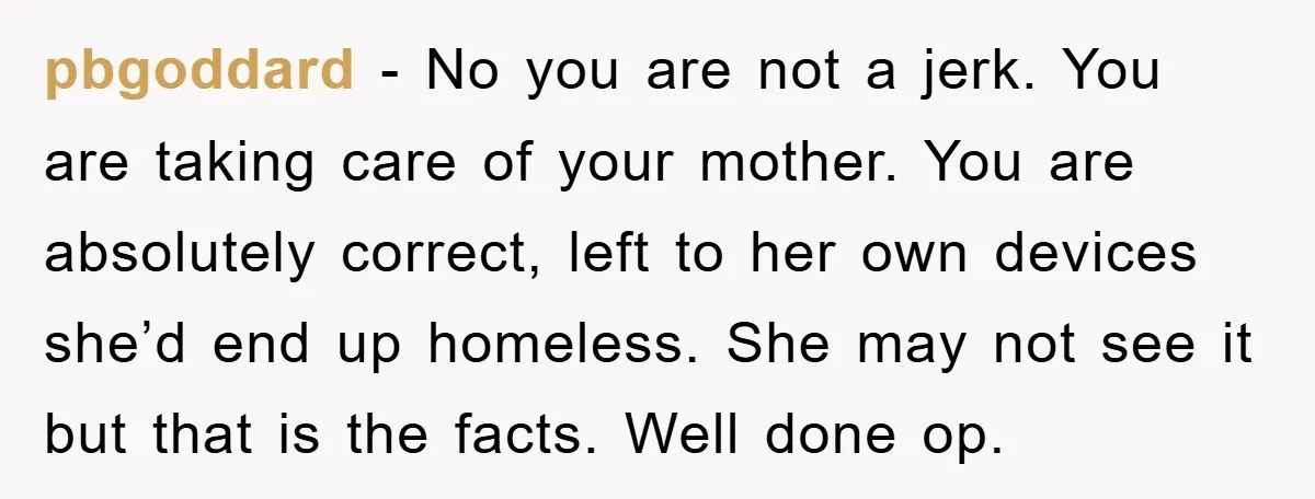 pbgoddard − No you are not a jerk. You are taking care of your mother. You are absolutely correct, left to her own devices she’d end up homeless. She may...